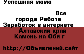 Успешная мама                                                                 - Все города Работа » Заработок в интернете   . Алтайский край,Камень-на-Оби г.